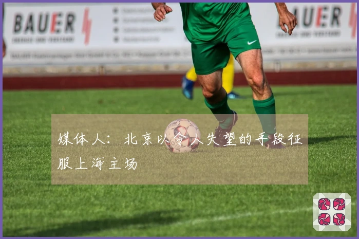 媒体人：北京以令人失望的手段征服上海主场